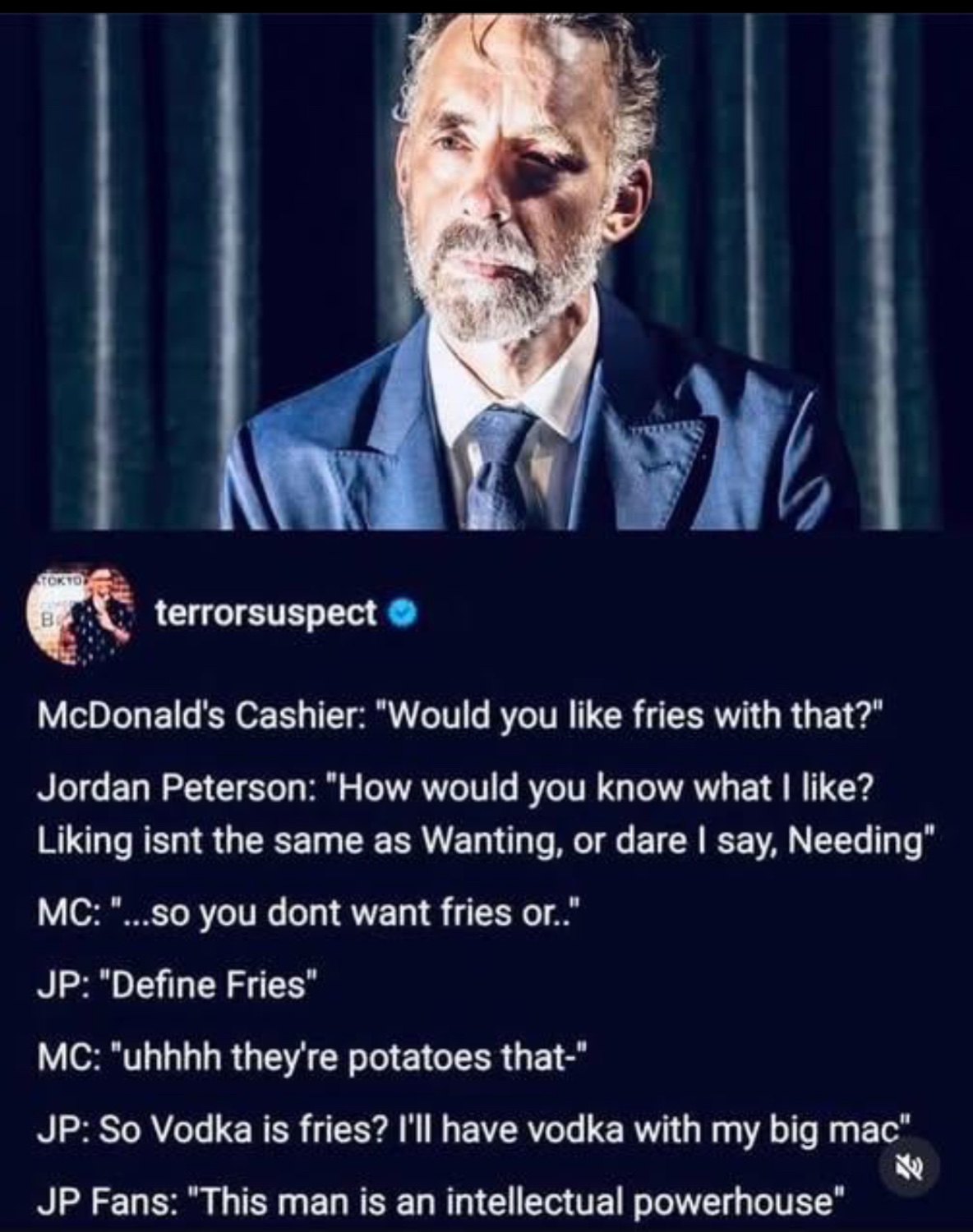 Screenshot of a fake interview with Jordan Peterson with the following dialog:
McDonald's Cashier: "Would you like fries with that?" Jordan Peterson: "How would you know what I like?
Liking isnt the same as Wanting, or dare I say, Needing* MC: "...so you dont want fries or."
JP: "Define Fries"
MC: "uhhhh they're potatoes that-"
JP: So Vodka is fries? I'll have vodka with my big mac"
老
JP Fans: "This man is an intellectual powerhouse"
