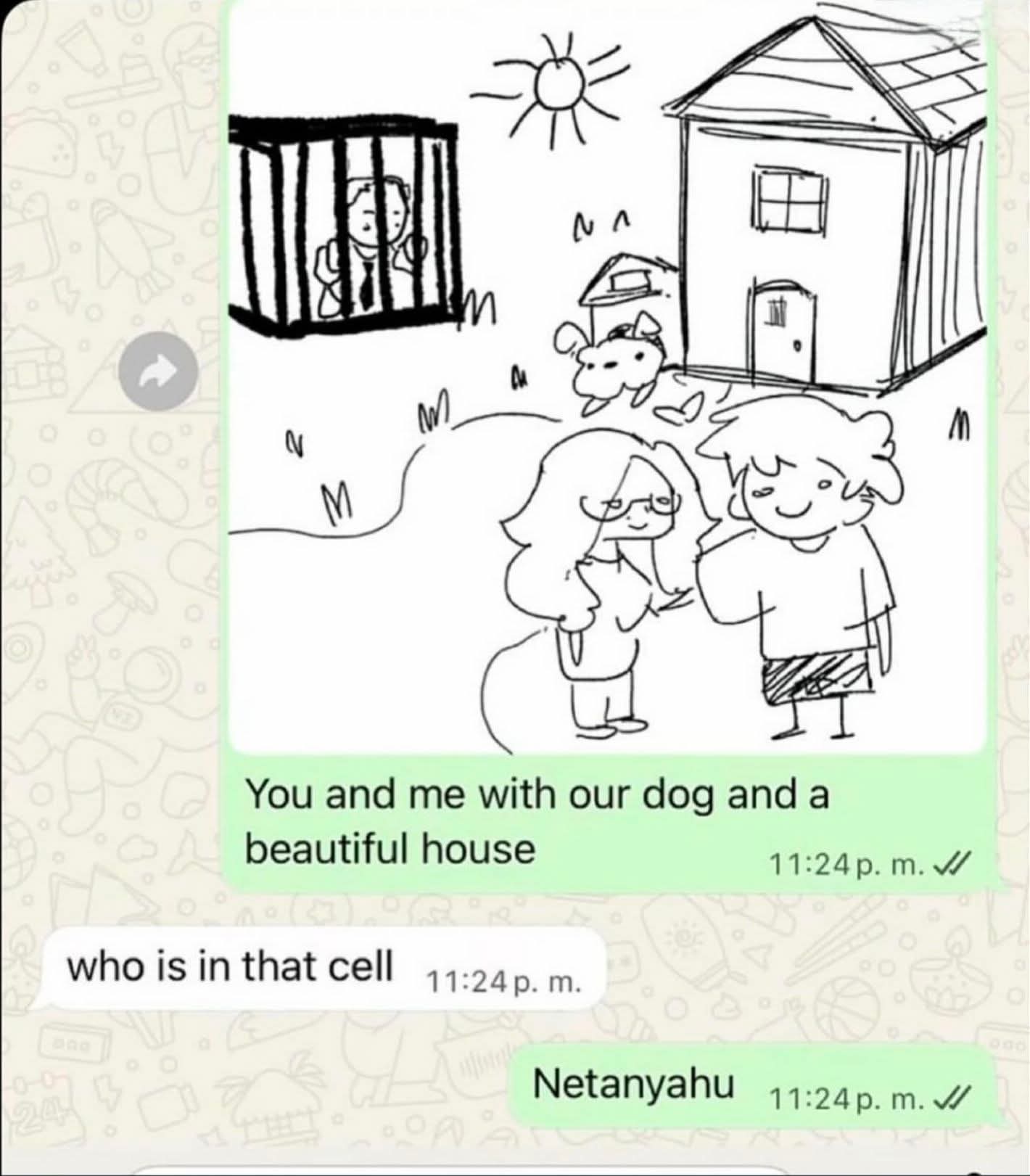 Screenshot of a WhatsApp conversation.

Person 1 sends a doodle of a man and a woman with a dog, in front of a house, and in the background a cell with someone inside, and the text "you and me with our dog and a beautiful house".

Person 2 replies with "who is in that cell?".

Person 1 responds "Netanyahu"