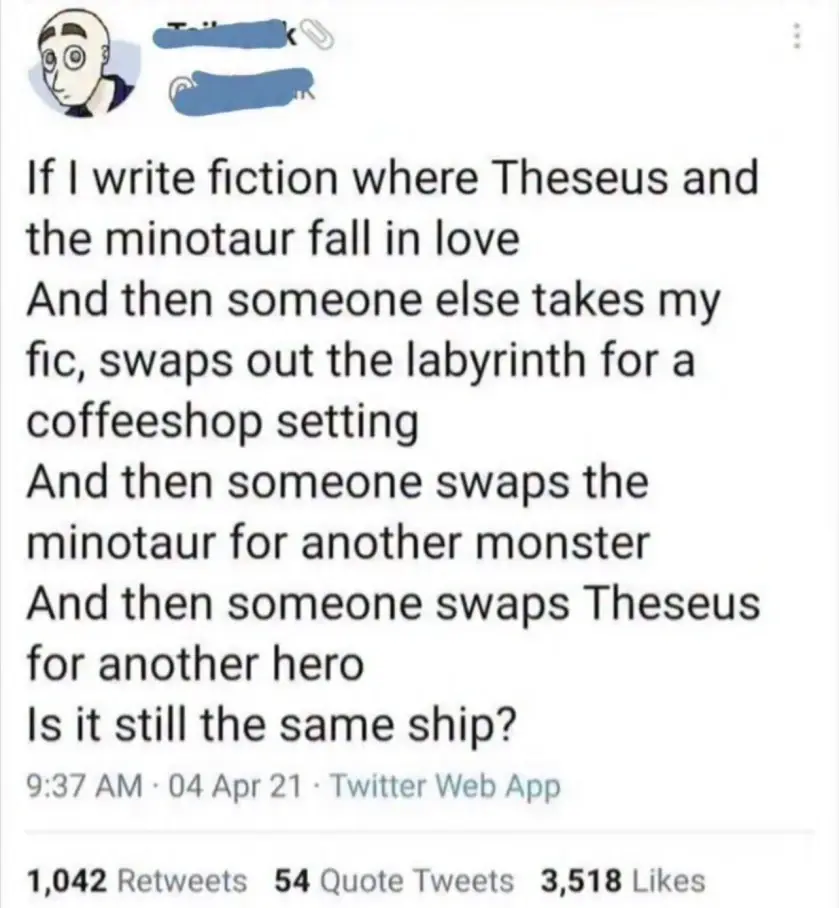 If I write fiction where Theseus and the minotaur fall in love And then someone else takes my fic, swaps out the labyrinth for a coffeeshop setting And then someone swaps the minotaur for another monster And then someone swaps Theseus for another hero Is it still the same ship?