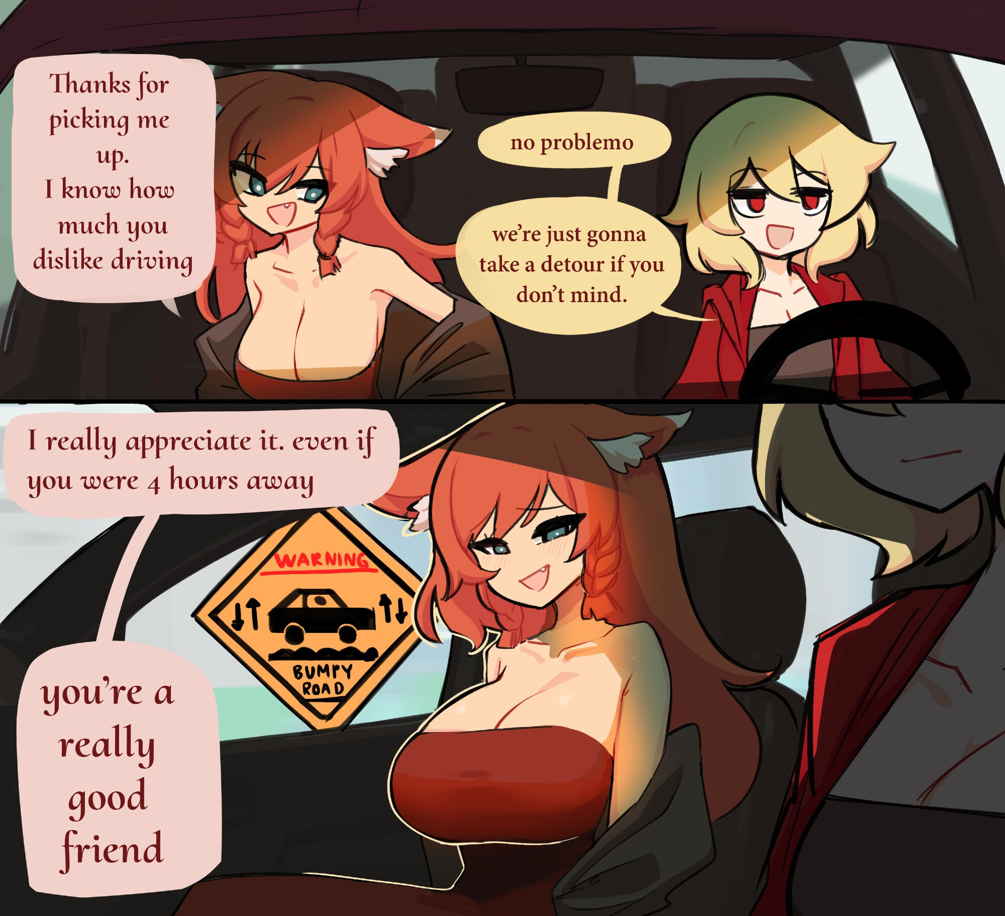 Busty friend: "Thanks for picking me up. I know how much you dislike driving" Driver: "no problemo. we're just gonna take a detour if you don't mind." Busty friend: "I really appreciate it. even if you were 4 hours away. you're a really good friend." On a sign seen through the window: Warning. Bumpy road.
