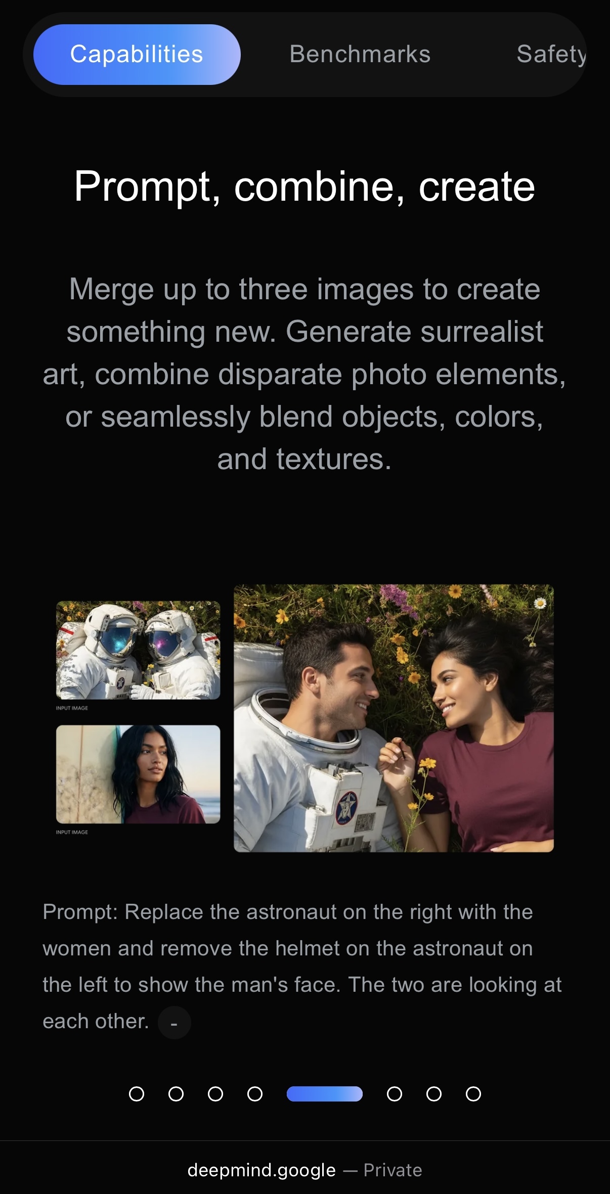 Capabilities
Prompt, combine, create
Merge up to three images to create something new. Generate surrealist art, combine disparate photo elements, or seamlessly blend objects, colors, and textures.
(two input images, one output image)
Prompt: Replace the astronaut on the right with the women and remove the helmet on the astronaut on the left to show the man's face. The two are looking at each other.
deepmind.google