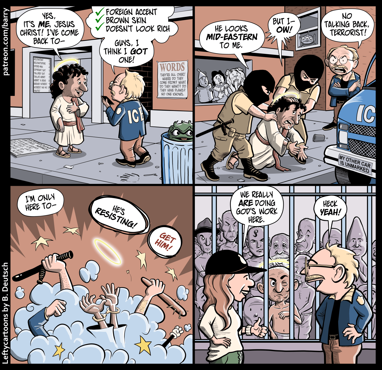 This cartoon has four panels. The first three take place on a city sidwalk.

PANEL 1

Jesus Christ, a smile on his face and a glowing halo over his head, is talking to a man wearing an ICE jacket. The ICE agent is talking into his phone.

JESUS: Yes, it’s me, Jesus Christ! I’ve come back to–

ICE AGENT (thought balloon): ✓ Foreign accent. ✓ Brown skin. ✓ Doesn’t look rich.

ICE AGENT (aloud): Guys, I think I got one!

PANEL 2

Two more ICE agents, big men wearing black masks that cover their whole faces other than their eyes, have rushed in and are shoving Jesus (now wearing handcuffs) to the sidewalk.

MASK DUDE: He looks mid-eastern to me.

JESUS: But I– OW!

ICE AGENT: No talking back, terrorist!

PANEL 3

A cartoon dust cloud, from which raised fists and clubs emerge, indicates a beat down going on.

JESUS: I’m only here to–

MASK DUDE: He’s resisting!

ICE AGENT: Get him!

PANEL 4

The Ice Agent, hands on hips, is grinning as he chats with Kristi Noem (Trump’s Homeland Security secretary). In the background is a cell full of prisoners, shirtless and with their heads shaved. One of the prisoners is Jesus, covered with bruises, looking very irritated.

NOEM: We really are doing God’s work here.

ICE AGENT: Heck yeah!